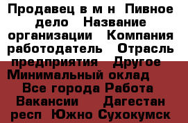 Продавец в м-н "Пивное дело › Название организации ­ Компания-работодатель › Отрасль предприятия ­ Другое › Минимальный оклад ­ 1 - Все города Работа » Вакансии   . Дагестан респ.,Южно-Сухокумск г.